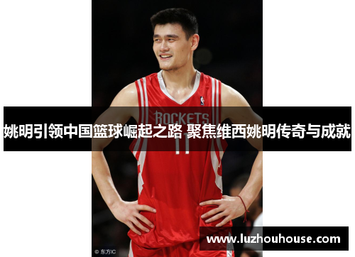 姚明引领中国篮球崛起之路 聚焦维西姚明传奇与成就