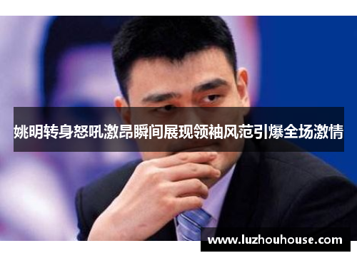 姚明转身怒吼激昂瞬间展现领袖风范引爆全场激情