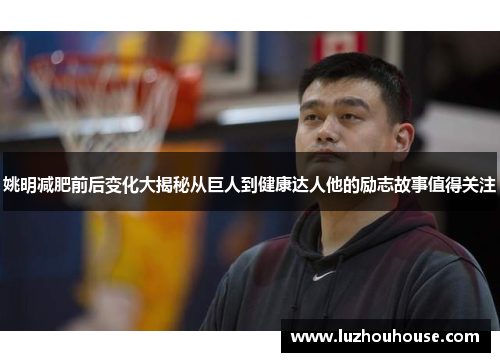 姚明减肥前后变化大揭秘从巨人到健康达人他的励志故事值得关注