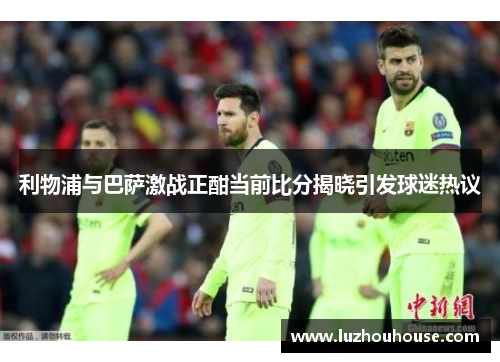 利物浦与巴萨激战正酣当前比分揭晓引发球迷热议